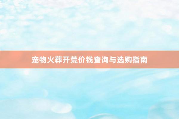 宠物火葬开荒价钱查询与选购指南